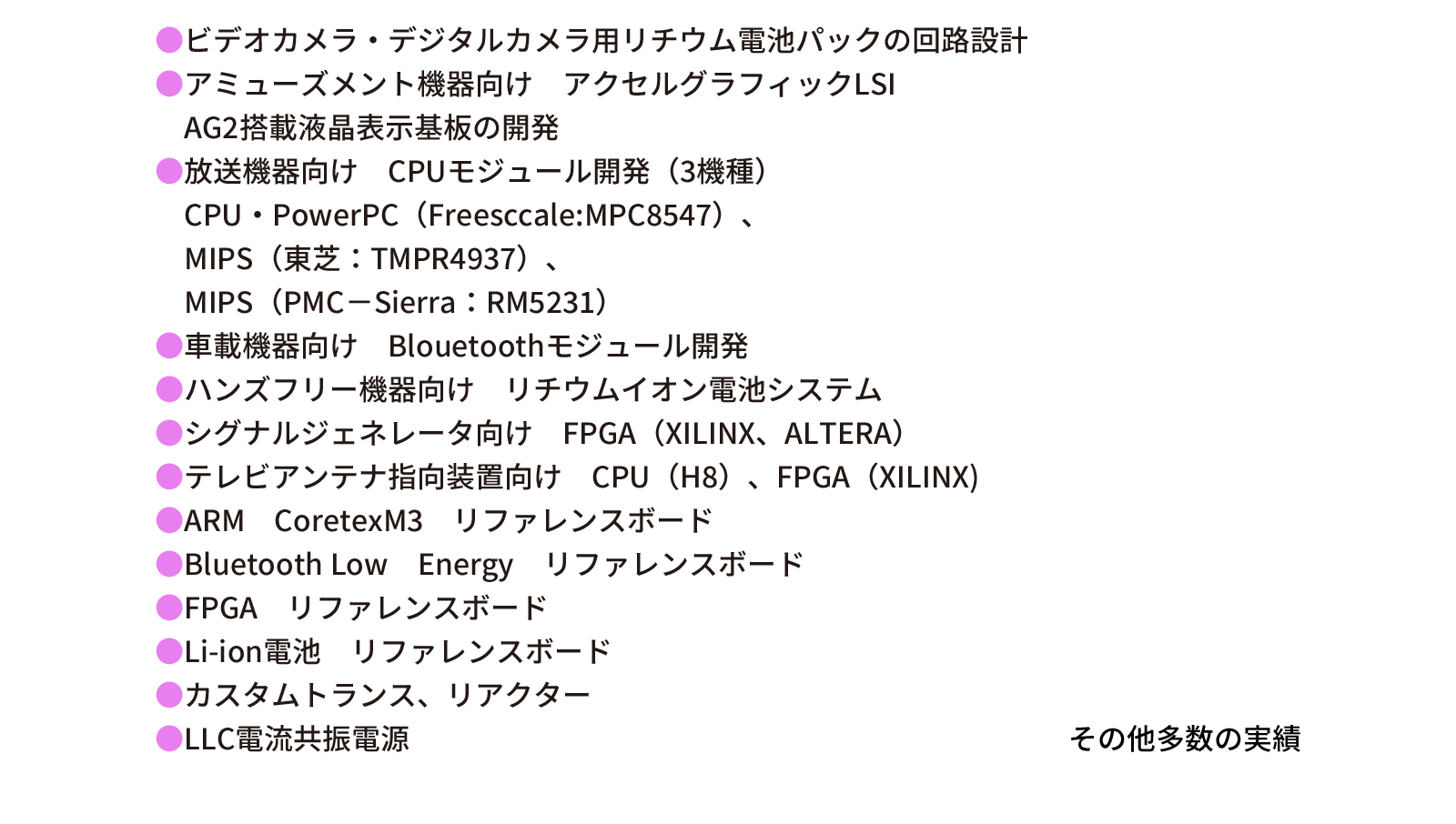 ビデオカメラ・デジタルカメラ用リチウム電池パックの回路設計。アミューズメント機器向け　アクセルグラフィックLSI　AG2搭載液晶表示基板の開発。放送機器向け　CPUモジュール開発（3機種）、CPU・PowerPC（Freesccale:MPC8547）、MIPS（東芝：TMPR4937）、MIPS（PMC－Sierra：RM5231）。車載機器向け　Blouetoothモジュール開発。ハンズフリー機器向け　リチウムイオン電池システム。シグナルジェネレータ向け　FPGA（XILINX、ALTERA）。テレビアンテナ指向装置向け　CPU（H8）、FPGA（XILINX)。ARM　CoretexM3　リファレンスボード。Bluetooth Low　Energy　リファレンスボード。FPGA　リファレンスボード。Li-ion電池　リファレンスボード。カスタムトランス、リアクター。LLC電流共振電源。