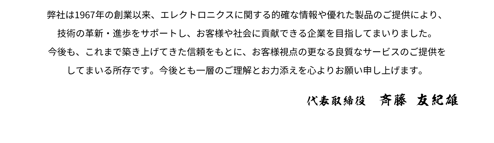 弊社は1967年の創業以来、エレクトロニクスに関する的確な情報や優れた製品のご提供により、技術の革新・進歩をサポートし、お客様や社会に貢献できる企業を目指してまいりました。今後も、これまで築き上げてきた信頼をもとに、お客様視点の更なる良質なサービスのご提供をしてまいる所存です。今後とも一層のご理解とお力添えを心よりお願い申し上げます。 - 代表取締役　斉藤 友紀雄
