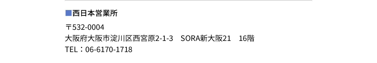 西日本営業所 - 〒532-0004　大阪府大阪市淀川区西宮原2-1-3　SORA新大阪21　16階　TEL：06-6170-1718